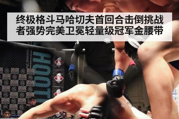 终极格斗马哈切夫首回合击倒挑战者强势完美卫冕轻量级冠军金腰带